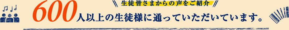 生徒皆さまからの声をご紹介　600人以上の生徒様に通っていただいています。