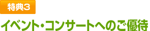 特典3　イベント・コンサートへのご優待